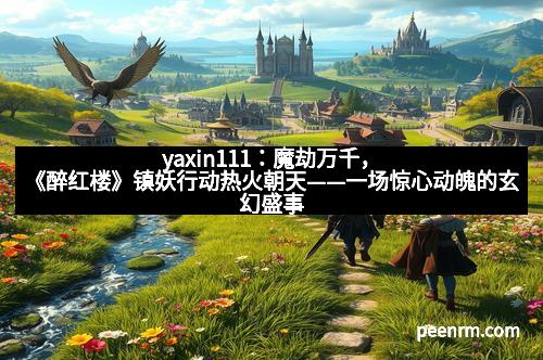yaxin111：魔劫万千，《醉红楼》镇妖行动热火朝天——一场惊心动魄的玄幻盛事