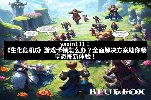 yaxin111：《生化危机6》游戏卡顿怎么办？全面解决方案助你畅享恐怖新体验！